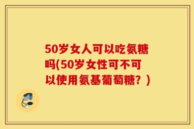50岁女人可以吃氨糖吗(50岁女性可不可以使用氨基葡萄糖？)