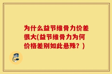 为什么益节维骨力价差很大(益节维骨力为何价格差别如此悬殊？)