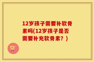12岁孩子需要补软骨素吗(12岁孩子是否需要补充软骨素？)