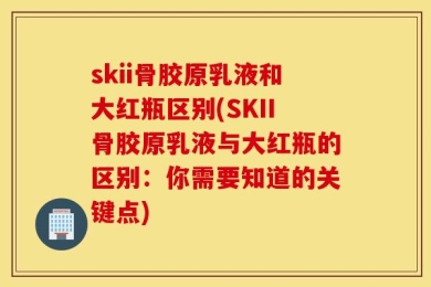 skii骨胶原乳液和大红瓶区别(SKII骨胶原乳液与大红瓶的区别：你需要知道的关键点)