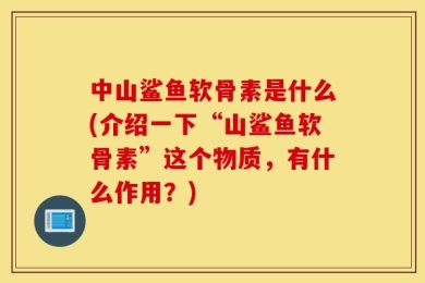 中山鲨鱼软骨素是什么(介绍一下“山鲨鱼软骨素”这个物质，有什么作用？)