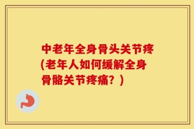 中老年全身骨头关节疼(老年人如何缓解全身骨骼关节疼痛？)
