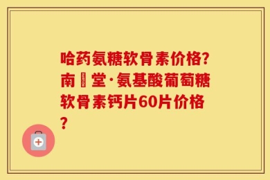 哈药氨糖软骨素价格？南雲堂·氨基酸葡萄糖软骨素钙片60片价格？