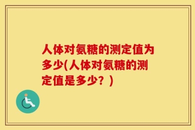人体对氨糖的测定值为多少(人体对氨糖的测定值是多少？)