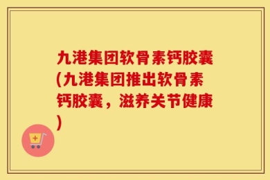 九港集团软骨素钙胶囊(九港集团推出软骨素钙胶囊，滋养关节健康)
