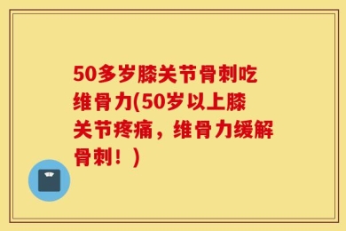50多岁膝关节骨刺吃维骨力(50岁以上膝关节疼痛，维骨力缓解骨刺！)