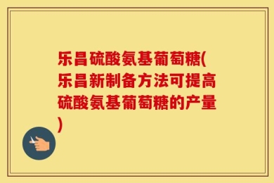 乐昌硫酸氨基葡萄糖(乐昌新制备方法可提高硫酸氨基葡萄糖的产量)