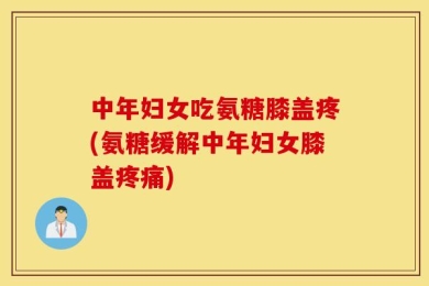 中年妇女吃氨糖膝盖疼(氨糖缓解中年妇女膝盖疼痛)