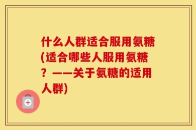 什么人群适合服用氨糖(适合哪些人服用氨糖？——关于氨糖的适用人群)