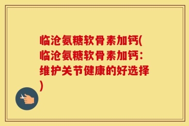 临沧氨糖软骨素加钙(临沧氨糖软骨素加钙：维护关节健康的好选择)