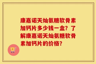 康嘉诺天灿氨糖软骨素加钙片多少钱一盒？了解康嘉诺天灿氨糖软骨素加钙片的价格？