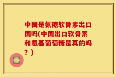 中国是氨糖软骨素出口国吗(中国出口软骨素和氨基葡萄糖是真的吗？)