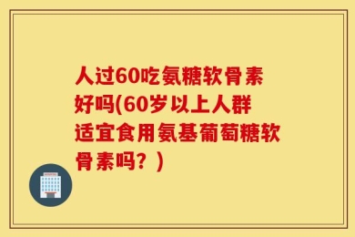 人过60吃氨糖软骨素好吗(60岁以上人群适宜食用氨基葡萄糖软骨素吗？)