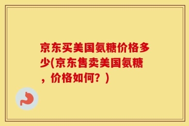 京东买美国氨糖价格多少(京东售卖美国氨糖，价格如何？)