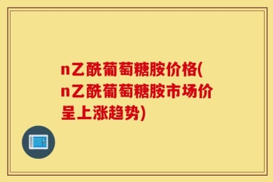 n乙酰葡萄糖胺价格(n乙酰葡萄糖胺市场价呈上涨趋势)