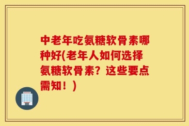 中老年吃氨糖软骨素哪种好(老年人如何选择氨糖软骨素？这些要点需知！)
