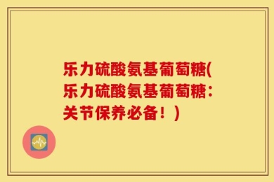 乐力硫酸氨基葡萄糖(乐力硫酸氨基葡萄糖：关节保养必备！)