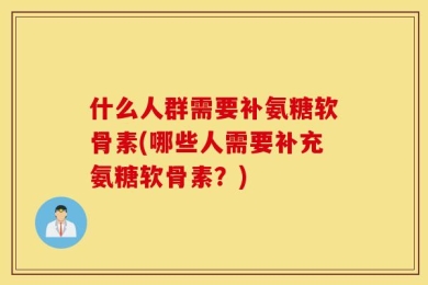 什么人群需要补氨糖软骨素(哪些人需要补充氨糖软骨素？)
