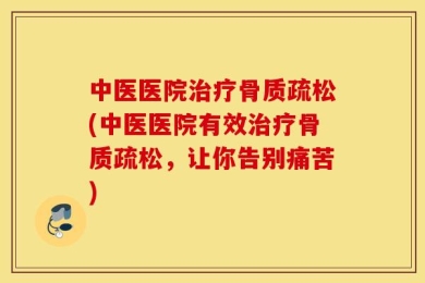 中医医院治疗骨质疏松(中医医院有效治疗骨质疏松，让你告别痛苦)