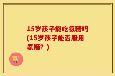 15岁孩子能吃氨糖吗(15岁孩子能否服用氨糖？)