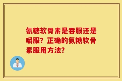 氨糖软骨素是吞服还是嚼服？正确的氨糖软骨素服用方法？