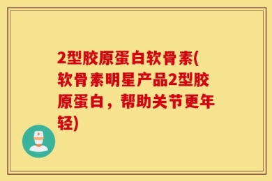 2型胶原蛋白软骨素(软骨素明星产品2型胶原蛋白，帮助关节更年轻)