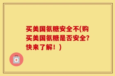 买美国氨糖安全不(购买美国氨糖是否安全？快来了解！)