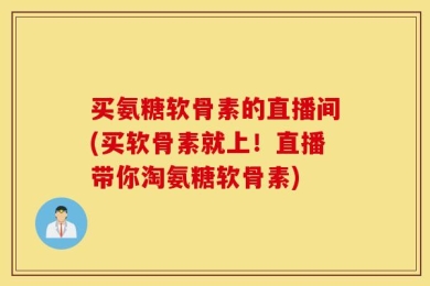 买氨糖软骨素的直播间(买软骨素就上！直播带你淘氨糖软骨素)