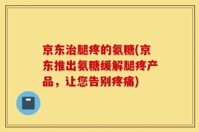 京东治腿疼的氨糖(京东推出氨糖缓解腿疼产品，让您告别疼痛)
