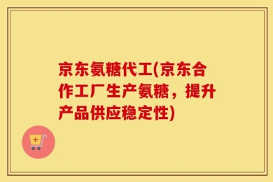 京东氨糖代工(京东合作工厂生产氨糖，提升产品供应稳定性)