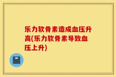 乐力软骨素造成血压升高(乐力软骨素导致血压上升)