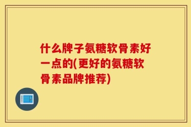 什么牌子氨糖软骨素好一点的(更好的氨糖软骨素品牌推荐)