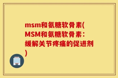 msm和氨糖软骨素(MSM和氨糖软骨素：缓解关节疼痛的促进剂)