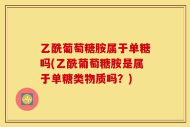 乙酰葡萄糖胺属于单糖吗(乙酰葡萄糖胺是属于单糖类物质吗？)