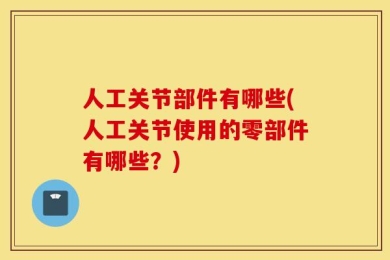 人工关节部件有哪些(人工关节使用的零部件有哪些？)
