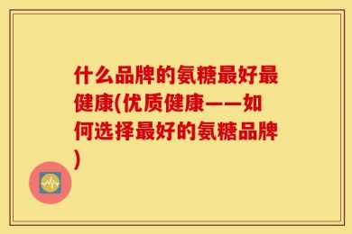 什么品牌的氨糖最好最健康(优质健康——如何选择最好的氨糖品牌)