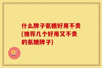 什么牌子氨糖好用不贵(推荐几个好用又不贵的氨糖牌子)