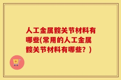 人工金属髋关节材料有哪些(常用的人工金属髋关节材料有哪些？)