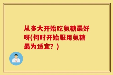 从多大开始吃氨糖最好呀(何时开始服用氨糖最为适宜？)
