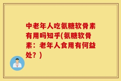 中老年人吃氨糖软骨素有用吗知乎(氨糖软骨素：老年人食用有何益处？)