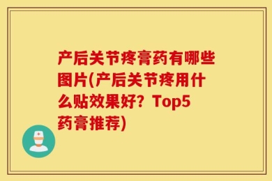 产后关节疼膏药有哪些图片(产后关节疼用什么贴效果好？Top5药膏推荐)