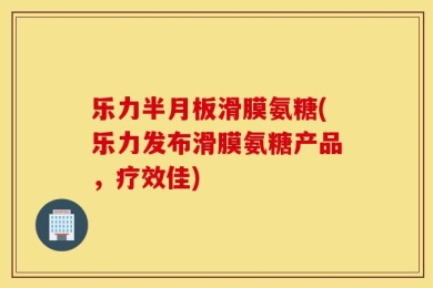 乐力半月板滑膜氨糖(乐力发布滑膜氨糖产品，疗效佳)