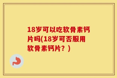 18岁可以吃软骨素钙片吗(18岁可否服用软骨素钙片？)