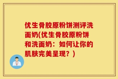 优生骨胶原粉饼测评洗面奶(优生骨胶原粉饼和洗面奶：如何让你的肌肤完美呈现？)