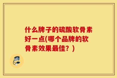 什么牌子的硫酸软骨素好一点(哪个品牌的软骨素效果最佳？)