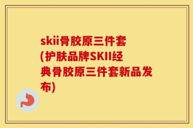 skii骨胶原三件套(护肤品牌SKII经典骨胶原三件套新品发布)