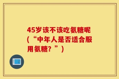 45岁该不该吃氨糖呢(“中年人是否适合服用氨糖？”)