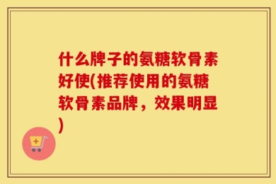 什么牌子的氨糖软骨素好使(推荐使用的氨糖软骨素品牌，效果明显)