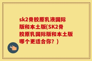 sk2骨胶原乳液国际版和本土版(SK2骨胶原乳国际版和本土版哪个更适合你？)