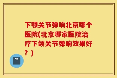 下颚关节弹响北京哪个医院(北京哪家医院治疗下颌关节弹响效果好？)